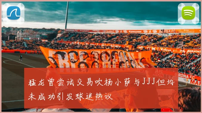 猛龙曾尝试交易吹杨小萨与JJJ但均未成功引发球迷热议