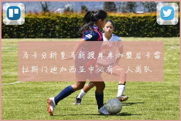 马卡分析皇马新援库库加盟后卡雷拉斯门迪加西亚中必有一人离队