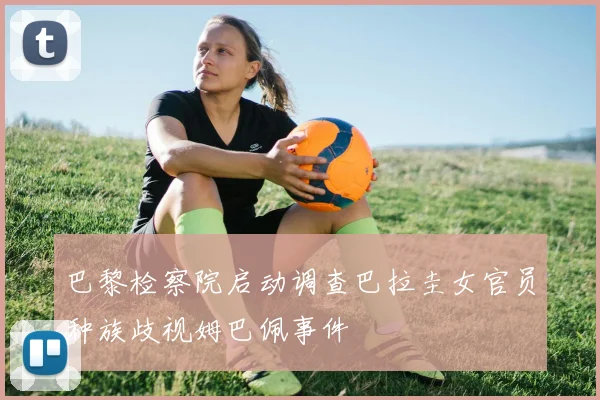 巴黎检察院启动调查巴拉圭女官员种族歧视姆巴佩事件