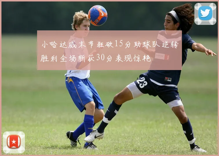 小哈达威末节狂砍15分助球队逆转胜利全场斩获30分表现惊艳