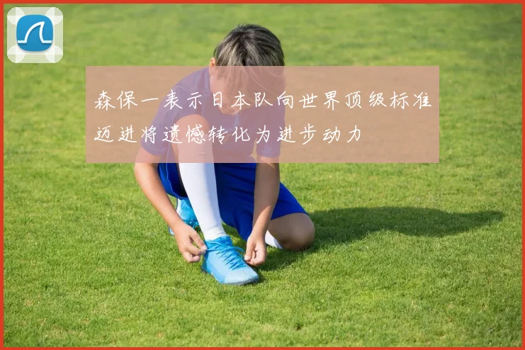 森保一表示日本队向世界顶级标准迈进将遗憾转化为进步动力