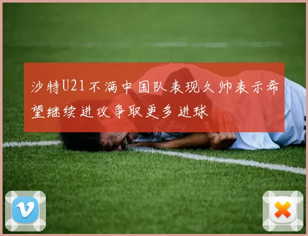 沙特U21不满中国队表现久帅表示希望继续进攻争取更多进球