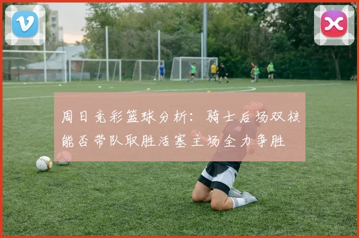 周日竞彩篮球分析：骑士后场双核能否带队取胜活塞主场全力争胜