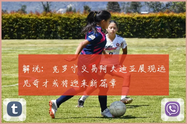 解说：克罗宁交易阿夫迪亚展现远见奇才或将迎来新篇章
