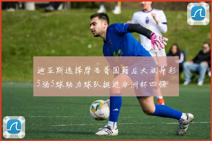 迪亚斯选择摩洛哥国籍后大放异彩5场5球助力球队挺进非洲杯四强