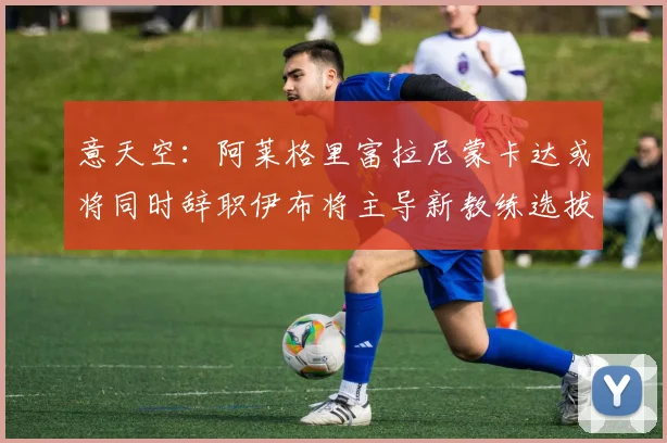意天空：阿莱格里富拉尼蒙卡达或将同时辞职伊布将主导新教练选拔工作