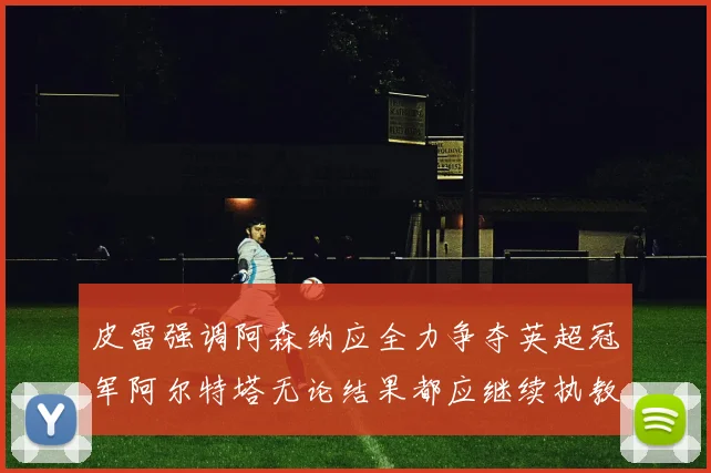 皮雷强调阿森纳应全力争夺英超冠军阿尔特塔无论结果都应继续执教