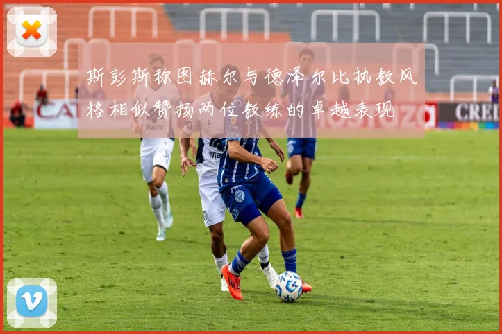 斯彭斯称图赫尔与德泽尔比执教风格相似赞扬两位教练的卓越表现