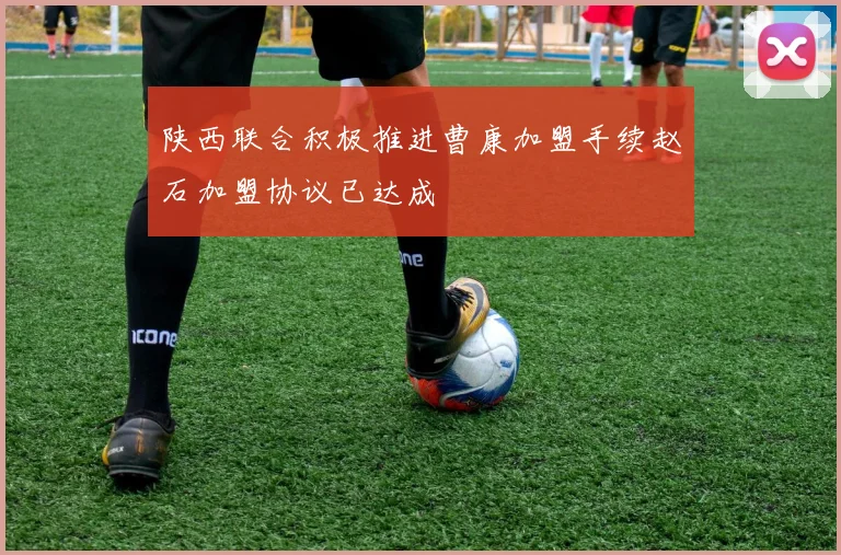 陕西联合积极推进曹康加盟手续赵石加盟协议已达成